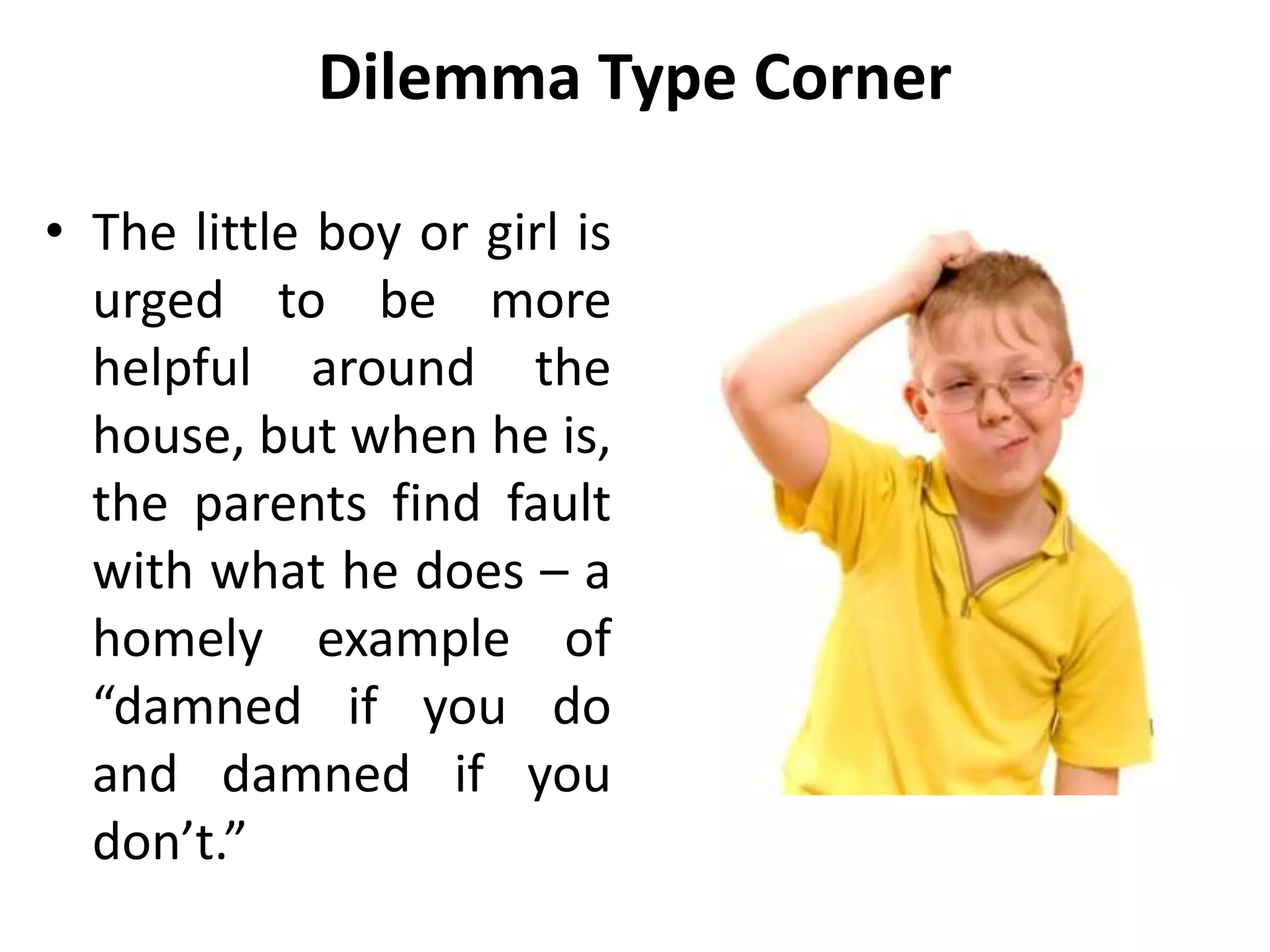 Dilemma Type Corner
• The little boy or girl is
urged to be more
helpful around the
house, but when he is,
the parents find fault
with what he does – a
homely example of
“damned if you do
and damned if you
don’t.”