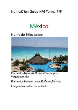 Nome:Dilen Gulab Nº6 Turma:7ºF
México
Nome do Sitio: Cancún
Elementos Naturais:Nuvens,Ceu limpos,
Vegetação,Mar
Elementos Humanizados:Edificios,Turismo
Imagem:Natural e Humanizado
 