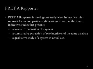 PRET A Rapporter
- PRET A Rapporter is moving case study-wise. In practice this
  means it focuses on particular dimensions in each of the three
  indicative studies that presents.
  - a formative evaluation of a system
  - a comparative evaluation of two interfaces of the same database
  - a qualitative study of a system in actual use.




                                                                 12
 