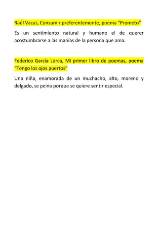 Raúl Vacas, Consumir preferentemente, poema “Prometo”
Es un sentimiento natural y humano el de querer
acostumbrarse a las manías de la persona que ama.
Federico García Lorca, Mi primer libro de poemas, poema
“Tengo los ojos puertos”
Una niña, enamorada de un muchacho, alto, moreno y
delgado, se peina porque se quiere sentir especial.
 