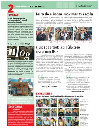 EM ACAO
~
, Cotidiano
Nosso jornal foi ultilizado de maneira bem interessante
nas aulas de matemática do professor Marcos Vinicius.
Após a realização da leitura do jornal a turma passou a
grifar todas as palavras que, de alguma maneira,
guardavam relação com a matemática. Além da
identificação de numerais, foram levantadas palavras
que indicam quantidade, tamanho, conjunto, dentre
outras possibilidades e provocaram uma interessante
discussão sobre como a matemática está presente no
nossodiaadia.Boaideia.
Aula de matemática
“esquadrinha” jornal
em sala de aula
Oláamigos,
O Mais Educação receberá também apoio da
Universidade Estácio de Sá. Em agosto receberenos
tambémaajudadosalunosdecomunicaçãoepublicidade
Universidade Estácio de Sá para orientar os alunos na
confecção dos nossos produtos: blog, jornal, rádio e
audiovisual.OrientadospeloprofessorAntonioCarlosda
Hora, os alunos vão atuar juntos com os participantes do
Mais Educação. Já durantes as férias acompanharam as
primeirasfilmagensdonossosegundocurta.
Tiragem: 10.000 I
Professor
coordenador:
Rogério Freitas I
Editado pelo
projeto Mais
Educação
Bairro Vila Ideal
Juiz de Fora - MG
Foi grande o envolvimento de
alunos, professores e funcionários com a
realização da Feira de Ciências, que repetiu
o sucesso do ano passado. Durante toda a
manhã do sábado, dia 22 de junho, os
grupos desenvolveram experiências as mais
diversas. As fotos abaixo, registram a entrega
do prêmio simbólico aos vencedores das
melhores experiências. Parabéns a todos os
envolvidos.
Feira de ciências movimenta escola
Alunos do projeto Mais Educação
visitaram a UFJF
O Mais Educão contará agora com
a colaboração dos alunos e professores da
Faculdade de Comunicação da UFJF.
Alunos da professora Iluska acompanharão
o desenvolvimento dos trabalhos a partir de
agosto. Depois de visitarem a escola para
um bate-papo com nossos alunos os
universitários os receberam, no dia 22 de
junho, os alunos na Faculdade de
Comunicação. Pela manhã, os alunos
visitaram os laboratórios de fotografia, o
estúdio de TV e participaram ao vivo do
programa de rádio transmitido pela Radio
Universitária. Em seguida todos almoçaram
no RU. A parte da tarde foi reservada para
conhecer o campus e o Forum da Cultura.
Um dos locais que a galera mais gostou foi o
Centro Olímpico, dotado de várias quadras,
pista de atletismo, piscina coberta e ginásio
poliesportivo.
A visita foi finalizada no fórum da
Cultura, que, além da casa histórica possui
um museu de cultura popular. O tema da
exposição era os festejos juninos.
E aí, conhece nosso blog?
Na edição passada falamos sobre
a produção de acrósticos....
mas faltou uma foto para
ilustrar o bonito trabalho
Nossaescolapossuíumblognainternet.Nelepostamos
as notícias, os trabalhos desenvolvidos na escola, dicas
de filmes e maquiagem, links interessantes, dentre
outras coisas. Acompanhe e opine no nosso blog. Sugira
postagem de trabalhos realizados ou imagens
interessantes. Acesse: blogescoladilermando.-
blogspot.com Quer trabalhar com a gente? É só
comparecer na escola de segunda a quinta na parte da
tardeeconversarcomaequipe.
Gostei muito porque a gente
conheceu várias coisas diferentes,
gostei dos laboratórios e do parque.
Fiquei com vontade de estudar lá um
dia
Achei maravilhosa a experiência de
conhecer a UFJF, o campus e as
faculdades , principalmente a de
Comunicação, o radio, a TV e o jornal.
Gostei de ver como se fazia fotos
antigamente, com produtos químicos e
papel fotográfico. A área olimpíca é
um show. Tenho vontade de estudar lá
Wesley Ribeiro 702
Elisa Peçanha 602
 