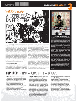 Cultura
Na edição passad, conhecemos a
história do Funk. Desse ritmo musical, nasceu
a cultura Hip Hop, tema da nossa segunda
reportagem. Com a chegada ao Brasil,
vindo da Florida (EUA), de um ritmo conheci-
do como Miami Bass, que aqui foi batizado
de Funk, duas vertentes surgem a partir dele.
Uma atende a demanda da produção
midiática, à cultura de massa, liderada por
um grupo de pessoas que visam o lucro com
esta produção, oferecendo a população
uma forma de diversão e de passar o tempo.
Enquanto que a outra vertente, o Hip Hop,
propõe uma ação de protesto político e
social para o exercício da cidadania.
A história do HIP-HOP
A cultura Hip Hop é formada pelos
seguintes elementos: O rap, o graffiti e break.
O Rap ou seja, o ritmo e a poesia, é a expres-
são musical-verbal da cultura. O Graffiti, que
O Rap (Rhythm And Poetry) tem sua origem nos
“Sound Systems” da Jamaica, muito utilizados por lá na
década de sessenta, uma espécie de carro de som onde
o “toaster” (como o MC atual) discursava sobre os
problemas socioculturais e políticos do seu povo. Em
busca de trabalho, na década de setenta, esses
toasters migraram para os Estados Unidos, e lá
contribuíram para o surgimento do Rap. A linguagem do
Rap possibilitou aparecer novos cantores, grupo
musicais e mestres de cerimônia, os MCs,
importantíssimos nos bailes funks e nas apresentações
de Rap.
A Break Dance é a linguagem artística dentro
do Hip Hop praticada pelos b-boys e b-girls, os
adoradores de grifes esportivas. Este estilo de dança
surgiu com a quebra da bolsa de valores dos Estados
Unidos, em 1929, quando acontece o desemprego em
massa. Os artistas dos cabarés americanos foram para
as ruas fazerem seus números de música e dança, em
busca de dinheiro. Daí surge a “Street Dance” (Dança de
Rua), porém com uma estética própria daquela época.
A break dance baseia-se na performance do dançarino,
na sua capacidade de travar e quebrar os movimentos
leves e contínuos. Ela é uma estética específica dentro
da Dança de Rua, que possui característica de
enfrentamento, protesto e/ou performance em grupo,
mas permitindo que em determinado momento da
apresentação alguém possa improvisar com a sua
habilidade em break dance.
Outra expressão artística marcante no movimento Hip
Hop é o Graffiti, que em parte tem a ver com a
pichação, isto porque no surgimento do Hip Hop o
graffiti servia para demarcar becos, muros e trens nas
grandes metrópolis. Com a essência do movimento Hip
Hop, nos anos oitenta, essas demarcações foram se
transformando em verdadeiros murais de obras de
arte. Hoje há uma nítida diferença entre o graffiti e a
pichação, inclusive pela ilegalidade e vandalismo do
segundo. O movimento Hip Hop tem sido respeitado
por uma grande parcela da sociedade brasileira. Mérito
alcançado pelos líderes conscientes deste movimento
no Brasil.
representa a arte plástica, expressa por
desenhos coloridos feitos por graffiteiros nas
ruas das cidades espalhadas pelo mundo. A
Break Dance representa a dança.
Os três elementos juntos compõe a
cultura Hip Hop. Que muitos dizem que é a
"Rede Globo da periferia", ou seja, que o Hip
Hop seria a única forma da periferia, dos
guetos expressarem suas dificuldades, suas
necessidades de todas classes excluídas.
O termo hip hop, alguns dizem que
foi criado em meados de 1968 por Afrika
Bambaataa. Ele teria se inspirado em dois
movimentos interessantes que ocorreram
nessa época: um deles estava na forma
musical pela qual se transmitia a cultura dos
guetos (bairros pobres, cuja maioria de
moradores era formada por negros) ameri-
canos, a outra estava justamente na forma
de dançar popular na época, que era saltar
(hop) movimentando os quadris (hip).
Afrika Bambaataa é o
pseudônimodeKevinDonovan(Bronx,NovaYork,19de
abril de 1957) DJ estado-unidense e líder da Zulu
Nation, reconhecido como sendo o padrinho do Hip Hop
portersidooprimeiroautilizarotermo"HipHop"para
designaraculturaqueseexpandianosbairrosnegrose
latinos da cidade de Nova Iorque e que congregava DJs,
MCs, Writers (grafiteiros), B.boys e B.Girls (dançarinos
deBreaking).
Em meados dos anos 70 no Bronx, cidade de
NovaIorque,o jovemD.J. AfrikaBambaataa, começou
aparecer e crescer no cenário da música B.Beat,
inspiradopelograndeKoolD.J.Herc.
Ele começou a trazer novos discos e fazia as
pessoasdançaremcomoumtrovão,edecidiudechamá-
los de ZULU NATION. Nos próximos anos Bambaataa
seria o responsável por várias gírias no movimento.
Nesta mesma época apareceu outro D.J. com o nome de
Grand Máster Flash, que ajudou responsável pelo
surgimento do fenômeno das rimas, como a
conhecemoshoje..
Se existe alguém responsável pela criação
da música Break Beat, foram Kool D.J. Herc, Afrika
Bambaataa e Grand Master Flash, os que vieram
depois só ajudaram a construir o que chamamos de
HIP-HOP.
 