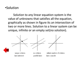 •Solution
Solution to any linear equation system is the
value of unknowns that satisfies all the equation,
graphically as shown in figure its an intersection of
two or more lines. Solution to a linear system can be
unique, infinite or an empty set(no solution).
 