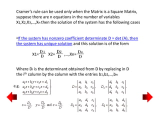 •If the system has nonzero coefficient determinate D = det (A), then
the system has unique solution and this solution is of the form
X1= X2= ,…,Xn=
Cramer’s rule can be used only when the Matrix is a Square Matrix,
suppose there are n equations in the number of variables
X1,X2,X3,…,Xn then the solution of the system has the following cases
Where Di is the determinant obtained from D by replacing in D
the ith column by the column with the entries b1,b2,…,bn
e.g.
 