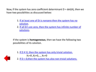 Now, If the system has zero coefficient determinant D = det(A), then we
have two possibilities as discussed below:
1. If at least one of Di is nonzero then the system has no
solution.
2. If all Di’s are zero, then the system has infinite number of
solutions.
If the system is homogeneous, then we have the following two
possibilities of its solution.
1. If D ≠ 0, then the system has only trivial solution.
X1=0 ,X2=0,…, Xn=0
2. If D = 0,then the system has also non trivial solutions.
 