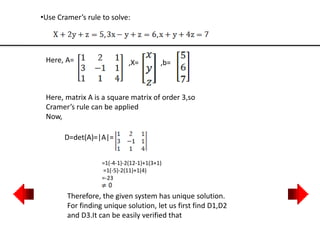 •Use Cramer’s rule to solve:
Here, A= ,X= ,b=
Here, matrix A is a square matrix of order 3,so
Cramer’s rule can be applied
Now,
D=det(A)=|A|=
=1(-4-1)-2(12-1)+1(3+1)
=1(-5)-2(11)+1(4)
=-23
Therefore, the given system has unique solution.
For finding unique solution, let us first find D1,D2
and D3.It can be easily verified that
 