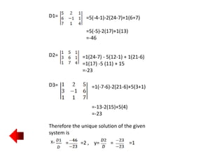 D1= =5(-4-1)-2(24-7)+1(6+7)
=5(-5)-2(17)+1(13)
=-46
D2= =1(24-7) - 5(12-1) + 1(21-6)
=1(17) -5 (11) + 15
=-23
D3= =1(-7-6)-2(21-6)+5(3+1)
=-13-2(15)+5(4)
=-23
Therefore the unique solution of the given
system is
X= = =2 , y= = =1
 
