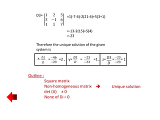 Outline :
Square matrix
Non-homogeneous matrix
det (A) ≠ 0
None of Di = 0
 Unique solution
D3= =1(-7-6)-2(21-6)+5(3+1)
=-13-2(15)+5(4)
=-23
Therefore the unique solution of the given
system is
X= = =2 , y= = =1 , z= = = 1
 