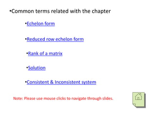 •Common terms related with the chapter
•Echelon form
•Reduced row echelon form
•Rank of a matrix
•Solution
•Consistent & Inconsistent system
Note: Please use mouse clicks to navigate through slides.
 