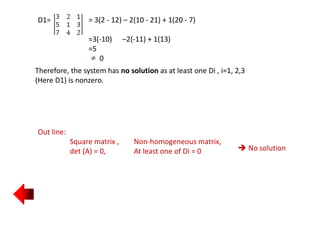 D1= = 3(2 - 12) – 2(10 - 21) + 1(20 - 7)
=3(-10) –2(-11) + 1(13)
=5
0
Therefore, the system has no solution as at least one Di , i=1, 2,3
(Here D1) is nonzero.
Out line:
Square matrix , Non-homogeneous matrix,
det (A) = 0, At least one of Di = 0  No solution
 