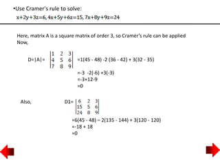 •Use Cramer's rule to solve:
Here, matrix A is a square matrix of order 3, so Cramer’s rule can be applied
Now,
D=|A|= =1(45 - 48) -2 (36 - 42) + 3(32 - 35)
=-3 -2(-6) +3(-3)
=-3+12-9
=0
Also, D1=
=6(45 - 48) – 2(135 - 144) + 3(120 - 120)
=-18 + 18
=0
 