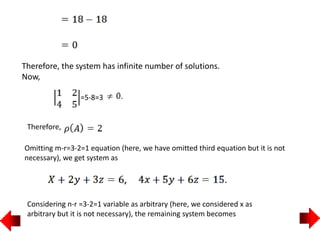 Therefore, the system has infinite number of solutions.
Now,
=5-8=3
Therefore,
Omitting m-r=3-2=1 equation (here, we have omitted third equation but it is not
necessary), we get system as
Considering n-r =3-2=1 variable as arbitrary (here, we considered x as
arbitrary but it is not necessary), the remaining system becomes
 