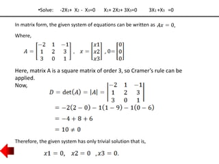 •Solve: -2X1+ X2 - X3=0 X1+ 2X2+ 3X3=0 3X1 +X3 =0
In matrix form, the given system of equations can be written as
Where,
,
Here, matrix A is a square matrix of order 3, so Cramer’s rule can be
applied.
Now,
Therefore, the given system has only trivial solution that is,
 