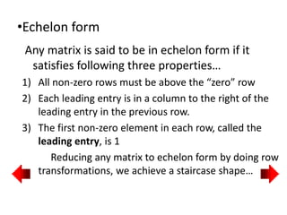 •Echelon form
Any matrix is said to be in echelon form if it
satisfies following three properties…
1) All non-zero rows must be above the “zero” row
2) Each leading entry is in a column to the right of the
leading entry in the previous row.
3) The first non-zero element in each row, called the
leading entry, is 1
Reducing any matrix to echelon form by doing row
transformations, we achieve a staircase shape…
 