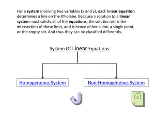 For a system involving two variables (x and y), each linear equation
determines a line on the XY-plane. Because a solution to a linear
system must satisfy all of the equations, the solution set is the
intersection of these lines, and is hence either a line, a single point,
or the empty set. And thus they can be classified differently.
System Of Linear Equations
Homogeneous System Non-Homogeneous System
 