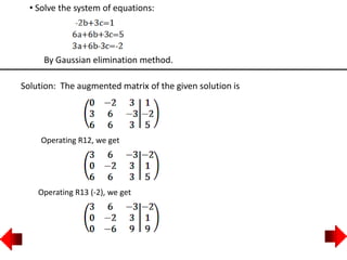 • Solve the system of equations:
By Gaussian elimination method.
Solution: The augmented matrix of the given solution is
Operating R12, we get
Operating R13 (-2), we get
 
