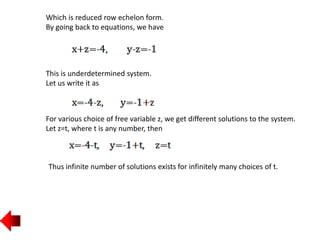 Which is reduced row echelon form.
By going back to equations, we have
This is underdetermined system.
Let us write it as
For various choice of free variable z, we get different solutions to the system.
Let z=t, where t is any number, then
Thus infinite number of solutions exists for infinitely many choices of t.
 
