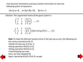•Use Gaussian elimination and Gauss-Jordon elimination to solve the
following system of equations:
Solution: The augmented matrix of the given system is
Note To make the leftmost nonzero entry in the top row as one, the following are
the various procedures for (i)
•Divide the top row of (i) by -2
•Doing operation R31(1) on (i)
•Doing operation R21(3) on (i)
•Interchanging two rows
Here, we have adopted (4)
Again, operating R12(2), R13(-3), we get
 