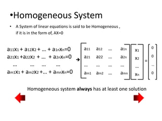 •Homogeneous System
• A System of linear equations is said to be Homogeneous ,
if it is in the form of, AX=0
Homogeneous system always has at least one solution

a11 a12 … a1n
a21 a22 … a2n
… … … …
am1 am2 … amn
x1
x2
…
xn
=
0
0
…
0
a11x1 + a12x2 + … + a1nxn=0
a21x1 +a22x2 + … + a2nxn=0
… … … …
am1x1 + am2x2 +… + amnxn=0
 