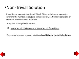 •Non-Trivial Solution
A solution or example that is not Trivial. Often, solutions or examples
involving the number zero(0) are considered trivial. Nonzero solutions or
examples are considered nontrivial.
In a given homogeneous system..
If Number of Unknowns = Number of Equations
There may be many nonzero solutions in addition to the trivial solution
 