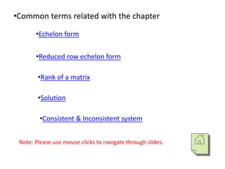 •Common terms related with the chapter
•Echelon form
•Reduced row echelon form
•Rank of a matrix
•Solution
•Consistent & Inconsistent system
Note: Please use mouse clicks to navigate through slides.
 