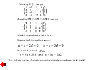 Operating R2 (-1), we get
Operating R21 (2), R23 (1), R24 (2), we get
Which is reduced row echelon form.
By going back to equations, we get
Let , then
Thus, infinite number of solutions exists for infinitely many choices for k1 and k2.
 