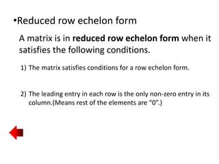 •Reduced row echelon form
A matrix is in reduced row echelon form when it
satisfies the following conditions.
1) The matrix satisfies conditions for a row echelon form.
2) The leading entry in each row is the only non-zero entry in its
column.(Means rest of the elements are “0”.)
 