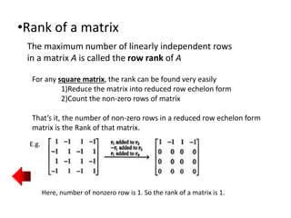 •Rank of a matrix
The maximum number of linearly independent rows
in a matrix A is called the row rank of A
For any square matrix, the rank can be found very easily
1)Reduce the matrix into reduced row echelon form
2)Count the non-zero rows of matrix
That’s it, the number of non-zero rows in a reduced row echelon form
matrix is the Rank of that matrix.
E.g.
Here, number of nonzero row is 1. So the rank of a matrix is 1.
 