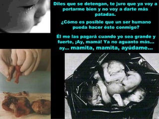 Diles que se detengan, te juro que ya voy a portarme bien y no voy a darte más patadas. ¿Cómo es posible que un ser humano pueda hacer ésto conmigo? Él me las pagará cuando yo sea grande y fuerte, ¡Ay, mamá! Ya no aguanto más... ay...  mamita, mamita, ayúdame... 