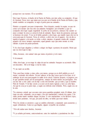 porque tuvo sus razones. Él se acordaba:
Don Lupe Terreros, el dueño de la Puerta de Piedra, por más señas su compadre. Al que
él, Juvencio Nava, tuvo que matar por eso; por ser el dueño de la Puerta de Piedra y que,
siendo también su compadre, le negó el pasto para sus animales.
Primero se aguantó por puro compromiso. Pero después, cuando la sequía, en que vio
cómo se le morían uno tras otro sus animales hostigados por el hambre y que su
compadre don Lupe seguía negándole la yerba de sus potreros, entonces fue cuando se
puso a romper la cerca y a arrear la bola de animales flacos hasta las paraneras para que
se hartaran de comer. Y eso no le había gustado a don Lupe, que mandó tapar otra vez la
cerca para que él, Juvencio Nava, le volviera a abrir otra vez el agujero. Así, de día se
tapaba el agujero y de noche se volvía a abrir, mientras el ganado estaba allí, siempre
pegado a la cerca, siempre esperando; aquel ganado suyo que antes nomás se vivía
oliendo el pasto sin poder probarlo.
Y él y don Lupe alegaban y volvían a alegar sin llegar a ponerse de acuerdo. Hasta que
una vez don Lupe le dijo:
-Mira, Juvencio, otro animal más que metas al potrero y te lo mato.
Y él contestó:
-Mire, don Lupe, yo no tengo la culpa de que los animales busquen su acomodo. Ellos
son inocentes. Ahí se lo haiga si me los mata.
"Y me mató un novillo.
"Esto pasó hace treinta y cinco años, por marzo, porque ya en abril andaba yo en el
monte, corriendo del exhorto. No me valieron ni las diez vacas que le di al juez, ni el
embargo de mi casa para pagarle la salida de la cárcel. Todavía después, se pagaron con
lo que quedaba nomás por no perseguirme, aunque de todos modos me perseguían. Por
eso me vine a vivir junto con mi hijo a este otro terrenito que yo tenía y que se nombra
Palo de Venado. Y mi hijo creció y se casó con la nuera Ignacia y tuvo ya ocho hijos.
Así que la cosa ya va para viejo, y según eso debería estar olvidada. Pero, según eso, no
lo está.
"Yo entonces calculé que con unos cien pesos quedaba arreglado todo. El difunto don
Lupe era solo, solamente con su mujer y los dos muchachitos todavía de a gatas. Y la
viuda pronto murió también dizque de pena. Y a los muchachitos se los llevaron lejos,
donde unos parientes. Así que, por parte de ellos, no había que tener miedo.
"Pero los demás se atuvieron a que yo andaba exhortado y enjuiciado para asustarme y
seguir robándome. Cada vez que llegaba alguien al pueblo me avisaban:
"-Por ahí andan unos fureños, Juvencio.
"Y yo echaba pal monte, entreverándome entre los madroños y pasándome los días
 