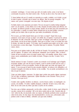 comiendo verdolagas. A veces tenía que salir a la media noche, como si me fueran
correteando los perros. Eso duró toda la vida . No fue un año ni dos. Fue toda la vida."
Y ahora habían ido por él, cuando no esperaba ya a nadie, confiado en el olvido en que
lo tenía la gente; creyendo que al menos sus últimos días los pasaría tranquilos. "Al
menos esto -pensó- conseguiré con estar viejo. Me dejarán en paz".
Se había dado a esta esperanza por entero. Por eso era que le costaba trabajo imaginar
morir así, de repente, a estas alturas de su vida, después de tanto pelear para librarse de
la muerte; de haberse pasado su mejor tiempo tirando de un lado para otro arrastrado por
los sobresaltos y cuando su cuerpo había acabado por ser un puro pellejo correoso
curtido por los malos días en que tuvo que andar escondiéndose de todos.
Por si acaso, ¿no había dejado hasta que se le fuera su mujer? Aquel día en que
amaneció con la nueva de que su mujer se le había ido, ni siquiera le pasó por la cabeza
la intención de salir a buscarla. Dejó que se fuera sin indagar para nada ni con quién ni
para dónde, con tal de no bajar al pueblo. Dejó que se le fuera como se le había ido todo
lo demás, sin meter las manos. Ya lo único que le quedaba para cuidar era la vida, y ésta
la conservaría a como diera lugar. No podía dejar que lo mataran. No podía. Mucho
menos ahora.
Pero para eso lo habían traído de allá, de Palo de Venado. No necesitaron amarrarlo para
que los siguiera. Él anduvo solo, únicamente maniatado por el miedo. Ellos se dieron
cuenta de que no podía correr con aquel cuerpo viejo, con aquellas piernas flacas como
sicuas secas, acalambradas por el miedo de morir. Porque a eso iba. A morir. Se lo
dijeron.
Desde entonces lo supo. Comenzó a sentir esa comezón en el estómago que le llegaba
de pronto siempre que veía de cerca la muerte y que le sacaba el ansia por los ojos, y
que le hinchaba la boca con aquellos buches de agua agria que tenía que tragarse sin
querer. Y esa cosa que le hacía los pies pesados mientras su cabeza se le ablandaba y el
corazón le pegaba con todas sus fuerzas en las costillas. No, no podía acostumbrarse a la
idea de que lo mataran.
Tenía que haber alguna esperanza. En algún lugar podría aún quedar alguna esperanza.
Tal vez ellos se hubieran equivocado. Quizá buscaban a otro Juvencio Nava y no al
Juvencio Nava que era él.
Caminó entre aquellos hombres en silencio, con los brazos caídos. La madrugada era
oscura, sin estrellas. El viento soplaba despacio, se llevaba la tierra seca y traía más,
llena de ese olor como de orines que tiene el polvo de los caminos.
Sus ojos, que se habían apenuscado con los años, venían viendo la tierra, aquí, debajo de
sus pies, a pesar de la oscuridad. Allí en la tierra estaba toda su vida. Sesenta años de
vivir sobre de ella, de encerrarla entre sus manos, de haberla probado como se prueba el
sabor de la carne. Se vino largo rato desmenuzándola con los ojos, saboreando cada
pedazo como si fuera el último, sabiendo casi que sería el último.
 