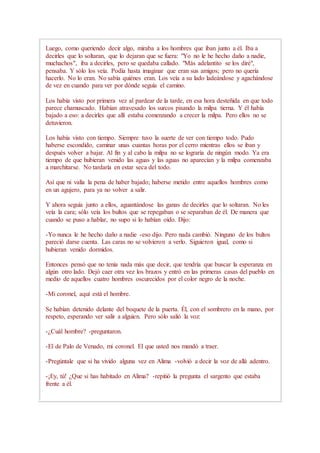 Luego, como queriendo decir algo, miraba a los hombres que iban junto a él. Iba a
decirles que lo soltaran, que lo dejaran que se fuera: "Yo no le he hecho daño a nadie,
muchachos", iba a decirles, pero se quedaba callado. "Más adelantito se los diré",
pensaba. Y sólo los veía. Podía hasta imaginar que eran sus amigos; pero no quería
hacerlo. No lo eran. No sabía quiénes eran. Los veía a su lado ladeándose y agachándose
de vez en cuando para ver por dónde seguía el camino.
Los había visto por primera vez al pardear de la tarde, en esa hora desteñida en que todo
parece chamuscado. Habían atravesado los surcos pisando la milpa tierna. Y él había
bajado a eso: a decirles que allí estaba comenzando a crecer la milpa. Pero ellos no se
detuvieron.
Los había visto con tiempo. Siempre tuvo la suerte de ver con tiempo todo. Pudo
haberse escondido, caminar unas cuantas horas por el cerro mientras ellos se iban y
después volver a bajar. Al fin y al cabo la milpa no se lograría de ningún modo. Ya era
tiempo de que hubieran venido las aguas y las aguas no aparecían y la milpa comenzaba
a marchitarse. No tardaría en estar seca del todo.
Así que ni valía la pena de haber bajado; haberse metido entre aquellos hombres como
en un agujero, para ya no volver a salir.
Y ahora seguía junto a ellos, aguantándose las ganas de decirles que lo soltaran. No les
veía la cara; sólo veía los bultos que se repegaban o se separaban de él. De manera que
cuando se puso a hablar, no supo si lo habían oído. Dijo:
-Yo nunca le he hecho daño a nadie -eso dijo. Pero nada cambió. Ninguno de los bultos
pareció darse cuenta. Las caras no se volvieron a verlo. Siguieron igual, como si
hubieran venido dormidos.
Entonces pensó que no tenía nada más que decir, que tendría que buscar la esperanza en
algún otro lado. Dejó caer otra vez los brazos y entró en las primeras casas del pueblo en
medio de aquellos cuatro hombres oscurecidos por el color negro de la noche.
-Mi coronel, aquí está el hombre.
Se habían detenido delante del boquete de la puerta. Él, con el sombrero en la mano, por
respeto, esperando ver salir a alguien. Pero sólo salió la voz:
-¿Cuál hombre? -preguntaron.
-El de Palo de Venado, mi coronel. El que usted nos mandó a traer.
-Pregúntale que si ha vivido alguna vez en Alima -volvió a decir la voz de allá adentro.
-¡Ey, tú! ¿Que si has habitado en Alima? -repitió la pregunta el sargento que estaba
frente a él.
 