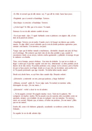 -Sí. Dile al coronel que de allá mismo soy. Y que allí he vivido hasta hace poco.
-Pregúntale que si conoció a Guadalupe Terreros.
-Que dizque si conociste a Guadalupe Terreros.
-¿A don Lupe? Sí. Dile que sí lo conocí. Ya murió.
Entonces la voz de allá adentro cambió de tono:
-Ya sé que murió -dijo-. Y siguió hablando como si platicara con alguien allá, al otro
lado de la pared de carrizos:
-Guadalupe Terreros era mi padre. Cuando crecí y lo busqué me dijeron que estaba
muerto. Es algo difícil crecer sabiendo que la cosa de donde podemos agarrarnos para
enraizar está muerta. Con nosotros, eso pasó.
"Luego supe que lo habían matado a machetazos, clavándole después una pica de buey
en el estómago. Me contaron que duró más de dos días perdido y que, cuando lo
encontraron tirado en un arroyo, todavía estaba agonizando y pidiendo el encargo de que
le cuidaran a su familia.
"Esto, con el tiempo, parece olvidarse. Uno trata de olvidarlo. Lo que no se olvida es
llegar a saber que el que hizo aquello está aún vivo, alimentando su alma podrida con la
ilusión de la vida eterna. No podría perdonar a ése, aunque no lo conozco; pero el hecho
de que se haya puesto en el lugar donde yo sé que está, me da ánimos para acabar con
él. No puedo perdonarle que siga viviendo. No debía haber nacido nunca".
Desde acá, desde fuera, se oyó bien claro cuando dijo. Después ordenó:
-¡Llévenselo y amárrenlo un rato, para que padezca, y luego fusílenlo!
-¡Mírame, coronel! -pidió él-. Ya no valgo nada. No tardaré en morirme solito,
derrengado de viejo. ¡No me mates...!
-¡Llévenselo! -volvió a decir la voz de adentro.
-...Ya he pagado, coronel. He pagado muchas veces. Todo me lo quitaron. Me
castigaron de muchos modos. Me he pasado cosa de cuarenta años escondido como un
apestado, siempre con el pálpito de que en cualquier rato me matarían. No merezco
morir así, coronel. Déjame que, al menos, el Señor me perdone. ¡No me mates! ¡Diles
que no me maten!.
Estaba allí, como si lo hubieran golpeado, sacudiendo su sombrero contra la tierra.
Gritando.
En seguida la voz de allá adentro dijo:
 
