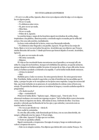 NO OYES LADRAR LOS PERROS
—TÚ QUE VAS allá arriba, Ignacio, dime si no oyes alguna señal de algo o si ves alguna
luz en alguna parte.
—No se ve nada.
—Ya debemos estar cerca.
—Sí, pero no se oye nada.
—Mira bien.
—No se ve nada.
—Pobre de ti, Ignacio.
La sombra larga y negra de los hombres siguió moviéndose de arriba abajo,
trepándose a las piedras, disminuyendo y creciendo según avanzaba por la orilla del
arroyo. Era una sola sombra, tambaleante.
La luna venía saliendo de la tierra, como una llamarada redonda.
—Ya debemos estar llegando a ese pueblo, Ignacio. Tú que llevas las orejas de
fuera, fíjate a ver si no oyes ladrar los perros. Acuérdate que nos dijeron que Tonaya
estaba detrasito del monte. Y desde qué horas que hemos dejado el monte. Acuérdate,
Ignacio.
—Sí, pero no veo rastro de nada.
—Me estoy cansando.
—Bájame.
El viejo se fue reculando hasta encontrarse con el paredón y se recargó allí, sin
soltar la carga de sus hombros. Aunque se le doblaban las piernas, no quería sentarse,
porque después no hubiera podido levantar el cuerpo de su hijo, al que allá atrás, horas
antes, le habían ayudado a echárselo a la espalda. Y así lo había traído desde entonces.
—¿Cómo te sientes?
—Mal.
Hablaba poco. Cada vez menos. En ratos parecía dormir. En ratos parecía tener
frío. Temblaba. Sabía cuándo le agarraba a su hijo el temblor por las sacudidas que le
daba, y porque los pies se le encajaban en los ijares como espuelas. Luego las manos del
hijo, que traía trabadas en su pescuezo, le zarandeaban la cabeza como si fuera una
sonaja. Él apretaba los dientes para no morderse la lengua y cuando acababa aquello le
preguntaba:
—¿Te duele mucho?
—Algo —contestaba él.
Primero le había dicho: "Apéame aquí... Déjame aquí... Vete tú solo. Yo te
alcanzaré mañana o en cuanto me reponga unpoco." Se lo había dicho como cincuenta
veces. Ahora ni siquiera eso decía. Allí estaba la luna. Enfrente de ellos. Una luna
grande y colorada que les llenaba de luz los ojos y que estiraba y oscurecía más su
sombra sobre la tierra.
—No veo ya por dónde voy —decía él.
Pero nadie le contestaba.
E1 otro iba allá arriba, todo iluminado por la luna, con su cara descolorida, sin
sangre, reflejando una luz opaca. Y él acá abajo.
—¿Me oíste, Ignacio? Te digo que no veo bien.
Y el otro se quedaba callado.
Siguió caminando, a tropezones. Encogía el cuerpo y luego se enderezaba para
volver a tropezar de nuevo.
—Este no es ningún camino. Nos dijeron que detrás del cerro estaba Tonaya. Ya
 