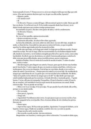 hemos pasado el cerro. Y Tonaya no se ve, ni se oye ningún ruido que nos diga que está
cerca. ¿Por qué no quieres decirme qué ves, tú que vas allá arriba, Ignacio?
—Bájame, padre.
—¿Te sientes mal?
—Sí
—Te llevaré a Tonaya a como dé lugar. Allí encontraré quien te cuide. Dicen que allí
hay un doctor. Yo te llevaré con él. Te he traído cargando desde hace horas y no te
dejaré tirado aquí para que acaben contigo quienes sean.
Se tambaleó un poco. Dio dos o tres pasos de lado y volvió a enderezarse.
—Te llevaré a Tonaya.
—Bájame.
Su voz se hizo quedita, apenas murmurada:
—Quiero acostarme un rato.
—Duérmete allí arriba. Al cabo te llevo bien agarrado.
La luna iba subiendo, casi azul, sobre un cielo claro. La cara del viejo, mojada en
sudor, se llenó de luz. Escondió los ojos para no mirar de frente, ya que no podía
agachar la cabeza agarrotada entre las manos de su hijo.
—Todo esto que hago, no lo hago por usted. Lo hago por su difunta madre. Porque
usted fue su hijo. Por eso lo hago. Ella me reconvendría si yo lo hubiera dejado tirado
allí, donde lo encontré, y no lo hubiera recogido para llevarlo a que lo curen, como estoy
haciéndolo. Es ella la que me da ánimos, no usted. Comenzando porque a usted no le
debo más que puras dificultades, puras mortificaciones, puras vergüenzas.
Sudaba al hablar. Pero el viento de la noche le secaba el sudor. Y sobre el sudor
seco, volvía a sudar.
—Me derrengaré, pero llegaré con usted a Tonaya, para que le alivien esas heridas
que le han hecho. Y estoy seguro de que, en cuanto se sienta usted bien, volverá a sus
malos pasos. Eso ya no me importa. Con tal que se vaya lejos, donde yo no vuelva a
saber de usted. Con tal de eso... Porque para mí usted ya no es mi hijo. He maldecido la
sangre que usted tiene de mí. La parte que a mí me tocaba la he maldecido. He dicho:
“¡Que se le pudra en los riñones la sangre que yo le di!” Lo dije desde que supe que
usted andaba trajinando por los caminos, viviendo del robo y matando gente... Y gente
buena. Y si no, allí esta mi compadre Tranquilino. El que lo bautizó a usted. El que le
dio su nombre. A él también le tocó la mala suerte de encontrarse con usted. Desde
entonces dije: “Ese no puede ser mi hijo.”
—Mira a ver si ya ves algo. O si oyes algo. Tú que puedes hacerlo desde allá arriba,
porque yo me siento sordo.
—No veo nada.
—Peor para ti, Ignacio.
—Tengo sed.
—¡Aguántate! Ya debemos estar cerca. Lo que pasa es que ya es muy noche y han
de haber apagado la luz en el pueblo. Pero al menos debías de oír si ladran los perros.
Haz por oír.
—Dame agua.
—Aquí no hay agua. No hay más que piedras. Aguántate. Y aunque la hubiera, no te
bajaría a tomar agua. Nadie me ayudaría a subirte otra vez y yo solo no puedo.
—Tengo mucha sed y mucho sueño.
—Me acuerdo cuando naciste. Así eras entonces.
Despertabas con hambre y comías para volver a dormirte. Y tu madre te daba agua,
 