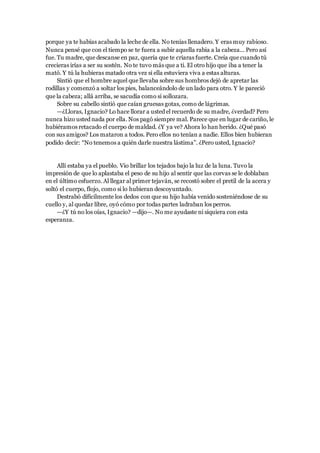 porque ya te habías acabado la leche de ella. No tenías llenadero. Y eras muy rabioso.
Nunca pensé que con el tiempo se te fuera a subir aquella rabia a la cabeza... Pero así
fue. Tu madre, que descanse en paz, quería que te criaras fuerte. Creía que cuando tú
crecieras irías a ser su sostén. No te tuvo más que a ti. El otro hijo que iba a tener la
mató. Y tú la hubieras matado otra vez si ella estuviera viva a estas alturas.
Sintió que el hombre aquel que llevaba sobre sus hombros dejó de apretar las
rodillas y comenzó a soltar los pies, balanceándolo de un lado para otro. Y le pareció
que la cabeza; allá arriba, se sacudía como si sollozara.
Sobre su cabello sintió que caían gruesas gotas, como de lágrimas.
—¿Lloras, Ignacio? Lo hace llorar a usted el recuerdo de su madre, ¿verdad? Pero
nunca hizo usted nada por ella. Nos pagó siempre mal. Parece que en lugar de cariño, le
hubiéramos retacado el cuerpo de maldad. ¿Y ya ve? Ahora lo han herido. ¿Qué pasó
con sus amigos? Los mataron a todos. Pero ellos no tenían a nadie. Ellos bien hubieran
podido decir: “No tenemos a quién darle nuestra lástima”. ¿Pero usted, Ignacio?
Allí estaba ya el pueblo. Vio brillar los tejados bajo la luz de la luna. Tuvo la
impresión de que lo aplastaba el peso de su hijo al sentir que las corvas se le doblaban
en el último esfuerzo. Al llegar al primer tejaván, se recostó sobre el pretil de la acera y
soltó el cuerpo, flojo, como si lo hubieran descoyuntado.
Destrabó difícilmente los dedos con que su hijo había venido sosteniéndose de su
cuello y, al quedar libre, oyó cómo por todas partes ladraban los perros.
—¿Y tú no los oías, Ignacio? —dijo—. No me ayudaste ni siquiera con esta
esperanza.
 