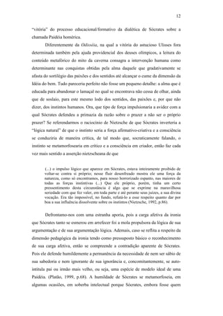 12

“vitória” do processo educacional/formativo da dialética de Sócrates sobre a
chamada Paidéia homérica.
       Diferentemente da Odisséia, na qual a vitória do astucioso Ulisses fora
determinada também pela ajuda providencial dos deuses olímpicos, a leitura do
conteúdo metafórico do mito da caverna consagra a intervenção humana como
determinante nas conquistas obtidas pela alma daquele que gradativamente se
afasta do sortilégio das paixões e dos sentidos até alcançar o cume da dimensão da
Idéia do bem. Tudo pareceria perfeito não fosse um pequeno detalhe: a alma que é
educada para abandonar o lamaçal no qual se encontrava não cessa de olhar, ainda
que de soslaio, para este mesmo lodo dos sentidos, das paixões e, por que não
dizer, dos instintos humanos. Ora, que tipo de força impulsionaria a avidez com a
qual Sócrates defendeu a primazia da razão sobre o prazer a não ser o próprio
prazer? Se referendarmos o raciocínio de Nietzsche de que Sócrates inverteria a
“lógica natural” de que o instinto seria a força afirmativo-criativa e a consciência
se conduziria de maneira crítica, de tal modo que, socraticamente falando, o
instinto se metamorfosearia em crítico e a consciência em criador, então faz cada
vez mais sentido a asserção nietzscheana de que


       (...) o impulso lógico que aparece em Sócrates, estava inteiramente proibido de
       voltar-se contra si próprio; nesse fluir desenfreado mostra ele uma força da
       natureza, como só encontramos, para nosso horrorizado espanto, nas maiores de
       todas as forças instintivas (...) Que ele próprio, porém, tinha um certo
       pressentimento desta circunstância é algo que se exprime na maravilhosa
       seriedade com que fez valer, em toda parte e até perante seus juízes, a sua divina
       vocação. Era tão impossível, no fundo, refutá-lo a esse respeito quanto dar por
       boa a sua influência dissolvente sobre os instintos (Nietzsche, 1992, p.86).


       Defrontamo-nos com uma estranha aporia, pois a carga afetiva da ironia
que Sócrates tanto se esmerou em arrefecer foi a mola propulsora da lógica de sua
argumentação e de sua argumentação lógica. Ademais, caso se reflita a respeito da
dimensão pedagógica da ironia tendo como pressuposto básico o reconhecimento
de sua carga afetiva, então se compreende a contradição aparente de Sócrates.
Pois ele defende humildemente a permanência da necessidade de nem ser sábio de
sua sabedoria e nem ignorante de sua ignorância e, concomitantemente, se auto-
intitula pai ou irmão mais velho, ou seja, uma espécie de modelo ideal de uma
Paidéia. (Platão, 1999, p.68). A humildade de Sócrates se metamorfoseia, em
algumas ocasiões, em soberba intelectual porque Sócrates, embora fosse quem
 