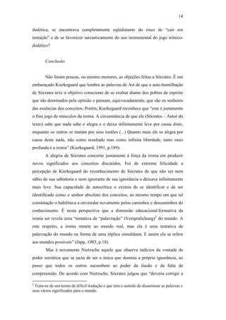 14

dialética, se encontrava completamente eqüidistante do risco de “cair em
tentação” e de se favorecer sarcasticamente do uso instrumental do jogo irônico-
dialético?


       Conclusão


       Não foram poucas, ou mesmo menores, as objeções feitas a Sócrates. É um
embaraçado Kierkegaard que lembra as palavras de Ast de que a auto-humilhação
de Sócrates teve o objetivo consciente de se exaltar diante dos pobres de espírito
que são dominados pela opinião e pensam, equivocadamente, que são os senhores
das essências dos conceitos. Porém, Kierkegaard reconhece que “este é justamente
o fino jogo de músculos da ironia. A circunstância de que ele (Sócrates – Autor do
texto) sabe que nada sabe o alegra e o deixa infinitamente leve por causa disto,
enquanto os outros se matam por seus tostões (...) Quanto mais ele se alegra por
causa deste nada, não como resultado mas como infinita liberdade, tanto mais
profunda é a ironia” (Kierkegaard, 1991, p.189).
       A alegria de Sócrates concerne justamente à força da ironia em produzir
novos significados aos conceitos discutidos. Foi de extrema felicidade a
percepção de Kierkegaard do reconhecimento de Sócrates de que não ser nem
sábio de sua sabedoria e nem ignorante de sua ignorância o deixava infinitamente
mais leve. Sua capacidade de autocrítica o eximia de se identificar e de ser
identificado como o senhor absoluto dos conceitos, ao mesmo tempo em que tal
constatação o habilitava a enveredar novamente pelos caminhos e descaminhos do
conhecimento. É nesta perspectiva que a dimensão educacional/formativa da
ironia ser revela uma “tentativa de “palavração” (Verspralichung)2 do mundo. A
este respeito, a ironia remete ao mundo real, mas ela é uma tentativa de
palavração do mundo na forma de uma réplica simultânea. E assim ela se refere
aos mundos possíveis” (Japp, 1983, p.18).
       Mas é novamente Nietzsche aquele que observa indícios da vontade de
poder socrática que se jacta de ser a única que domina a própria ignorância, ao
passo que todos os outros sucumbem ao poder da ilusão e da falta de
compreensão. De acordo com Nietzsche, Sócrates julgou que “deveria corrigir a

2
 Trata-se de um termo de difícil tradução e que tem o sentido de disseminar as palavras e
seus vários significados para o mundo.
 