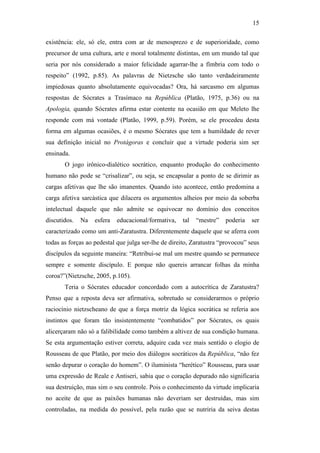 15

existência: ele, só ele, entra com ar de menosprezo e de superioridade, como
precursor de uma cultura, arte e moral totalmente distintas, em um mundo tal que
seria por nós considerado a maior felicidade agarrar-lhe a fímbria com todo o
respeito” (1992, p.85). As palavras de Nietzsche são tanto verdadeiramente
impiedosas quanto absolutamente equivocadas? Ora, há sarcasmo em algumas
respostas de Sócrates a Trasímaco na República (Platão, 1975, p.36) ou na
Apologia, quando Sócrates afirma estar contente na ocasião em que Meleto lhe
responde com má vontade (Platão, 1999, p.59). Porém, se ele procedeu desta
forma em algumas ocasiões, é o mesmo Sócrates que tem a humildade de rever
sua definição inicial no Protágoras e concluir que a virtude poderia sim ser
ensinada.
       O jogo irônico-dialético socrático, enquanto produção do conhecimento
humano não pode se “crisalizar”, ou seja, se encapsular a ponto de se dirimir as
cargas afetivas que lhe são imanentes. Quando isto acontece, então predomina a
carga afetiva sarcástica que dilacera os argumentos alheios por meio da soberba
intelectual daquele que não admite se equivocar no domínio dos conceitos
discutidos.   Na   esfera   educacional/formativa,   tal   “mestre”   poderia    ser
caracterizado como um anti-Zaratustra. Diferentemente daquele que se aferra com
todas as forças ao pedestal que julga ser-lhe de direito, Zaratustra “provocou” seus
discípulos da seguinte maneira: “Retribui-se mal um mestre quando se permanece
sempre e somente discípulo. E porque não quereis arrancar folhas da minha
coroa?”(Nietzsche, 2005, p.105).
       Teria o Sócrates educador concordado com a autocrítica de Zaratustra?
Penso que a reposta deva ser afirmativa, sobretudo se considerarmos o próprio
raciocínio nietzscheano de que a força motriz da lógica socrática se referia aos
instintos que foram tão insistentemente “combatidos” por Sócrates, os quais
alicerçaram não só a falibilidade como também a altivez de sua condição humana.
Se esta argumentação estiver correta, adquire cada vez mais sentido o elogio de
Rousseau de que Platão, por meio dos diálogos socráticos da República, “não fez
senão depurar o coração do homem”. O iluminista “herético” Rousseau, para usar
uma expressão de Reale e Antiseri, sabia que o coração depurado não significaria
sua destruição, mas sim o seu controle. Pois o conhecimento da virtude implicaria
no aceite de que as paixões humanas não deveriam ser destruídas, mas sim
controladas, na medida do possível, pela razão que se nutriria da seiva destas
 