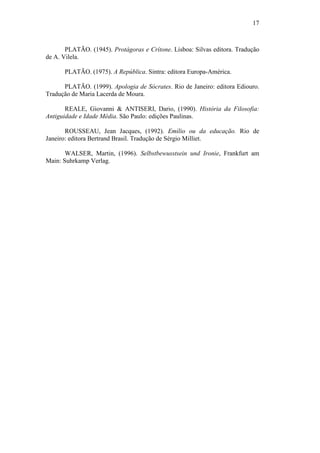 17



       PLATÃO. (1945). Protágoras e Crítone. Lisboa: Silvas editora. Tradução
de A. Vilela.

      PLATÃO. (1975). A República. Sintra: editora Europa-América.

      PLATÃO. (1999). Apologia de Sócrates. Rio de Janeiro: editora Ediouro.
Tradução de Maria Lacerda de Moura.

       REALE, Giovanni & ANTISERI, Dario, (1990). História da Filosofia:
Antiguidade e Idade Média. São Paulo: edições Paulinas.

       ROUSSEAU, Jean Jacques, (1992). Emílio ou da educação. Rio de
Janeiro: editora Bertrand Brasil. Tradução de Sérgio Milliet.

       WALSER, Martin, (1996). Selbstbewusstsein und Ironie, Frankfurt am
Main: Suhrkamp Verlag.
 