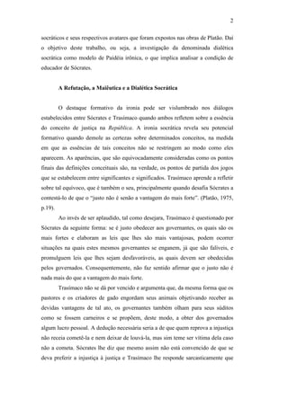 2

socráticos e seus respectivos avatares que foram expostos nas obras de Platão. Daí
o objetivo deste trabalho, ou seja, a investigação da denominada dialética
socrática como modelo de Paidéia irônica, o que implica analisar a condição de
educador de Sócrates.


         A Refutação, a Maiêutica e a Dialética Socrática


         O destaque formativo da ironia pode ser vislumbrado nos diálogos
estabelecidos entre Sócrates e Trasímaco quando ambos refletem sobre a essência
do conceito de justiça na República. A ironia socrática revela seu potencial
formativo quando demole as certezas sobre determinados conceitos, na medida
em que as essências de tais conceitos não se restringem ao modo como eles
aparecem. As aparências, que são equivocadamente consideradas como os pontos
finais das definições conceituais são, na verdade, os pontos de partida dos jogos
que se estabelecem entre significantes e significados. Trasímaco aprende a refletir
sobre tal equívoco, que é também o seu, principalmente quando desafia Sócrates a
contestá-lo de que o “justo não é senão a vantagem do mais forte”. (Platão, 1975,
p.19).
         Ao invés de ser aplaudido, tal como desejara, Trasímaco é questionado por
Sócrates da seguinte forma: se é justo obedecer aos governantes, os quais são os
mais fortes e elaboram as leis que lhes são mais vantajosas, podem ocorrer
situações na quais estes mesmos governantes se enganem, já que são falíveis, e
promulguem leis que lhes sejam desfavoráveis, as quais devem ser obedecidas
pelos governados. Consequentemente, não faz sentido afirmar que o justo não é
nada mais do que a vantagem do mais forte.
         Trasímaco não se dá por vencido e argumenta que, da mesma forma que os
pastores e os criadores de gado engordam seus animais objetivando receber as
devidas vantagens de tal ato, os governantes também olham para seus súditos
como se fossem carneiros e se propõem, deste modo, a obter dos governados
algum lucro pessoal. A dedução necessária seria a de que quem reprova a injustiça
não receia cometê-la e nem deixar de louvá-la, mas sim teme ser vítima dela caso
não a cometa. Sócrates lhe diz que mesmo assim não está convencido de que se
deva preferir a injustiça à justiça e Trasímaco lhe responde sarcasticamente que
 