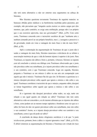 3

não terá outra alternativa a não ser enterrar seus argumentos na cabeça de
Sócrates.
        Mas Sócrates questiona novamente Trasímaco da seguinte maneira: as
benesses obtidas pelos médicos e as benfeitorias recebidas pelos pacientes, por
exemplo, não provariam que “ninguém aceita exercer os outros cargos por eles
mesmos, que, pelo contrário, se exige uma retribuição, porque não é ao próprio
que o seu exercício aproveita, mas aos governados?” (Ibid., p.29). Com certo
custo, Trasímaco concorda com o raciocínio socrático de que “nenhuma arte e
nenhum comando provê ao seu próprio benefício, mas (...) assegura e prescreve o
do governado, tendo em vista a vantagem do mais fraco e não do mais forte”.
(Ibid., p.30).
        Após a contestação da argumentação de Trasímaco de que o justo não é
senão a vantagem do mais forte, Sócrates menciona a relevância de se refutar a
asseveração trasímica de que a vida do homem injusto é superior à do justo. Para
Trasímaco, os injustos são sábios e bons e, portanto, virtuosos. Sócrates se espanta
com tal conclusão e reinicia seu diálogo com Trasímaco observando que o justo
não prevalece sobre seu semelhante, já o injusto prevalece sobre seu semelhante e
o seu contrário, com o que Trasímaco concorda. Logo em seguida, Sócrates
pergunta a Trasímaco se um músico é sábio na sua arte em comparação com
aquele que não é músico. Trasímaco lhe diz que sim. Já Sócrates o questiona se o
músico desejará prevalecer sobre aquele que ignora a música e não sobre o seu
igual. Trasímaco corrobora o raciocínio de que o músico, enquanto sábio, desejará
se tornar hegemônico sobre aquele que ignora a música e não sobre o seu
semelhante.
        Já o ignorante não desejará prevalecer sobre todos, ou seja, tanto em
relação a seu igual quanto em relação ao sábio? Trasímaco não tem outra
alternativa a não ser concordar e, se ele mesmo afirmara que os injustos são sábios
e bons, como podem ser ao mesmo tempo sapientes e bondosos uma vez que se o
sábio for bom ele não vai querer prevalecer sobre seu semelhante, mas sim sobre
o seu contrário? Assim, se o injusto deseja prevalecer sobre seu contrário e seu
semelhante, como é que ele pode ser sábio?
        A conclusão da dança destes silogismos socráticos é a de que “o justo
revela-se-nos, portanto, bom e sábio e o injusto ignorante e mau”. (Ibid., p.33-35).
É difícil sintetizar as argumentações de Sócrates e Trasímaco em virtude do risco
 