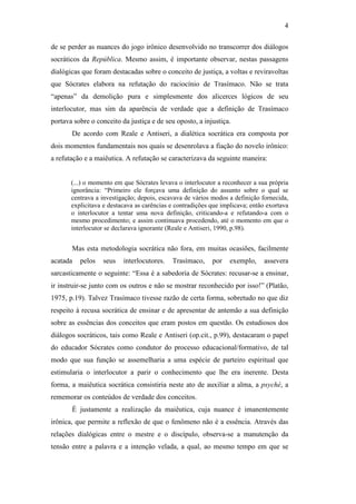 4

de se perder as nuances do jogo irônico desenvolvido no transcorrer dos diálogos
socráticos da República. Mesmo assim, é importante observar, nestas passagens
dialógicas que foram destacadas sobre o conceito de justiça, a voltas e reviravoltas
que Sócrates elabora na refutação do raciocínio de Trasímaco. Não se trata
“apenas” da demolição pura e simplesmente dos alicerces lógicos de seu
interlocutor, mas sim da aparência de verdade que a definição de Trasímaco
portava sobre o conceito da justiça e de seu oposto, a injustiça.
       De acordo com Reale e Antiseri, a dialética socrática era composta por
dois momentos fundamentais nos quais se desenrolava a fiação do novelo irônico:
a refutação e a maiêutica. A refutação se caracterizava da seguinte maneira:


       (...) o momento em que Sócrates levava o interlocutor a reconhecer a sua própria
       ignorância: “Primeiro ele forçava uma definição do assunto sobre o qual se
       centrava a investigação; depois, escavava de vários modos a definição fornecida,
       explicitava e destacava as carências e contradições que implicava; então exortava
       o interlocutor a tentar uma nova definição, criticando-a e refutando-a com o
       mesmo procedimento; e assim continuava procedendo, até o momento em que o
       interlocutor se declarava ignorante (Reale e Antiseri, 1990, p.98).


       Mas esta metodologia socrática não fora, em muitas ocasiões, facilmente
acatada   pelos   seus    interlocutores.   Trasímaco,     por    exemplo,    assevera
sarcasticamente o seguinte: “Essa é a sabedoria de Sócrates: recusar-se a ensinar,
ir instruir-se junto com os outros e não se mostrar reconhecido por isso!” (Platão,
1975, p.19). Talvez Trasímaco tivesse razão de certa forma, sobretudo no que diz
respeito à recusa socrática de ensinar e de apresentar de antemão a sua definição
sobre as essências dos conceitos que eram postos em questão. Os estudiosos dos
diálogos socráticos, tais como Reale e Antiseri (op.cit., p.99), destacaram o papel
do educador Sócrates como condutor do processo educacional/formativo, de tal
modo que sua função se assemelharia a uma espécie de parteiro espiritual que
estimularia o interlocutor a parir o conhecimento que lhe era inerente. Desta
forma, a maiêutica socrática consistiria neste ato de auxiliar a alma, a psyché, a
rememorar os conteúdos de verdade dos conceitos.
       É justamente a realização da maiêutica, cuja nuance é imanentemente
irônica, que permite a reflexão de que o fenômeno não é a essência. Através das
relações dialógicas entre o mestre e o discípulo, observa-se a manutenção da
tensão entre a palavra e a intenção velada, a qual, ao mesmo tempo em que se
 
