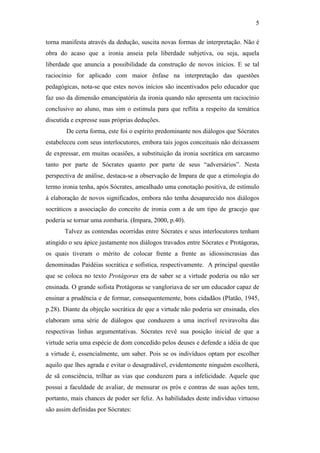 5

torna manifesta através da dedução, suscita novas formas de interpretação. Não é
obra do acaso que a ironia anseia pela liberdade subjetiva, ou seja, aquela
liberdade que anuncia a possibilidade da construção de novos inícios. E se tal
raciocínio for aplicado com maior ênfase na interpretação das questões
pedagógicas, nota-se que estes novos inícios são incentivados pelo educador que
faz uso da dimensão emancipatória da ironia quando não apresenta um raciocínio
conclusivo ao aluno, mas sim o estimula para que reflita a respeito da temática
discutida e expresse suas próprias deduções.
       De certa forma, este foi o espírito predominante nos diálogos que Sócrates
estabeleceu com seus interlocutores, embora tais jogos conceituais não deixassem
de expressar, em muitas ocasiões, a substituição da ironia socrática em sarcasmo
tanto por parte de Sócrates quanto por parte de seus “adversários”. Nesta
perspectiva de análise, destaca-se a observação de Impara de que a etimologia do
termo ironia tenha, após Sócrates, amealhado uma conotação positiva, de estímulo
à elaboração de novos significados, embora não tenha desaparecido nos diálogos
socráticos a associação do conceito de ironia com a de um tipo de gracejo que
poderia se tornar uma zombaria. (Impara, 2000, p.40).
       Talvez as contendas ocorridas entre Sócrates e seus interlocutores tenham
atingido o seu ápice justamente nos diálogos travados entre Sócrates e Protágoras,
os quais tiveram o mérito de colocar frente a frente as idiossincrasias das
denominadas Paidéias socrática e sofística, respectivamente. A principal questão
que se coloca no texto Protágoras era de saber se a virtude poderia ou não ser
ensinada. O grande sofista Protágoras se vangloriava de ser um educador capaz de
ensinar a prudência e de formar, consequentemente, bons cidadãos (Platão, 1945,
p.28). Diante da objeção socrática de que a virtude não poderia ser ensinada, eles
elaboram uma série de diálogos que conduzem a uma incrível reviravolta das
respectivas linhas argumentativas. Sócrates revê sua posição inicial de que a
virtude seria uma espécie de dom concedido pelos deuses e defende a idéia de que
a virtude é, essencialmente, um saber. Pois se os indivíduos optam por escolher
aquilo que lhes agrada e evitar o desagradável, evidentemente ninguém escolherá,
de sã consciência, trilhar as vias que conduzem para a infelicidade. Aquele que
possui a faculdade de avaliar, de mensurar os prós e contras de suas ações tem,
portanto, mais chances de poder ser feliz. As habilidades deste indivíduo virtuoso
são assim definidas por Sócrates:
 