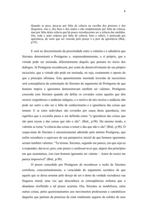 6



       Quando se peca, peca-se por falta de ciência na escolha dos prazeres e dos
       desgostos, isto é, dos bens e dos males e não simplesmente por falta de ciência,
       mas por falta desta ciência que há pouco reconhecestes ser a ciência das medidas.
       Ora, toda a ação culposa por falta de ciência, bem o sabeis, é praticada por
       ignorância, de sorte que ser vencido pelo prazer é a pior da ignorância (Ibid.,
       p.92).


       E será no discernimento da proximidade entre a valentia e a sabedoria que
Sócrates demonstrará a Protágoras e, surpreendentemente, a si próprio, que a
virtude pode ser ensinada, diferentemente daquilo que pensara no início dos
diálogos. Já Protágoras reconhecerá, por conta do desenvolvimento de seu próprio
raciocínio, que a virtude não pode ser ensinada, ou seja, exatamente o oposto do
que a princípio afirmara. Esta aparentemente inusitada inversão de raciocínios
será conseqüência da contestação de Sócrates do argumento de Protágoras de que
homens ímpios e ignorantes demonstravam também ser valentes. Protágoras
concorda com Sócrates quando ele define os covardes como aqueles que têm
receios vergonhosos e audácias indignas, e o motivo de tais receios e audácias não
pode ser outro a não ser a falta de conhecimento e a ignorância das coisas que
temem. E se estes indivíduos são covardes por causa desta ignorância, isto
significa que a covardia passa a ser definida como “a ignorância das coisas que
são para recear e das coisas que não o são”. (Ibid., p.98). Do mesmo modo, a
valentia se torna “a ciência das coisas a temer e das que não o são” (Ibid., p.98). O
xeque-mate de Sócrates é sarcasticamente admitido pelo atônito Protágoras, que
enfim reconhece o equívoco de sua perspectiva inicial de que homens ignorantes
seriam também valentes: “Tu teimas, Sócrates, segundo me parece, em que seja eu
a responder; dar-te-ei, pois, este prazer e confessar-te-ei que, depois dos princípios
em que assentamos, isso (um homem ignorante ser valente – Autor do texto) me
parece impossível” (Ibid., p.98).
       O prazer concedido por Protágoras de reconhecer a razão de Sócrates
corrobora, concomitantemente, a veracidade do argumento socrático de que
aquele que se deixa arrastar pelo desejo de ser o dono da verdade recrudesce sua
fraqueza moral, uma vez que desconhece as conseqüências nefastas que o
abandono irrefletido a tal prazer acarreta. Ora, Sócrates se notabilizou, entre
outras coisas, pelos questionamentos aos movimentos professorais e catedráticos
daqueles que partiam da premissa de estar totalmente seguros da solidez de seus
 