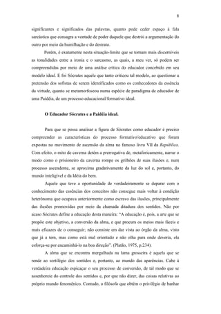 8

significantes e significados das palavras, quanto pode ceder espaço à fala
sarcástica que consagra a vontade de poder daquele que destrói a argumentação do
outro por meio da humilhação e do destrato.
       Porém, é exatamente nesta situação-limite que se tornam mais discerníveis
as tonalidades entre a ironia e o sarcasmo, as quais, a meu ver, só podem ser
compreendidas por meio de uma análise crítica do educador concebido em seu
modelo ideal. E foi Sócrates aquele que tanto criticou tal modelo, ao questionar a
pretensão dos sofistas de serem identificados como os conhecedores da essência
da virtude, quanto se metamorfoseou numa espécie de paradigma de educador de
uma Paidéia, de um processo educacional/formativo ideal.


       O Educador Sócrates e a Paidéia ideal.


       Para que se possa analisar a figura de Sócrates como educador é preciso
compreender as características do processo formativo/educativo que foram
expostas no movimento de ascensão da alma no famoso livro VII da República.
Com efeito, o mito de caverna detém a prerrogativa de, metaforicamente, narrar o
modo como o prisioneiro da caverna rompe os grilhões de suas ilusões e, num
processo ascendente, se aproxima gradativamente da luz do sol e, portanto, do
mundo inteligível e da Idéia do bem.
       Aquele que teve a oportunidade de verdadeiramente se deparar com o
conhecimento das essências dos conceitos não consegue mais voltar à condição
heterônoma que ocupava anteriormente como escravo das ilusões, principalmente
das ilusões promovidas por meio da chamada ditadura dos sentidos. Não por
acaso Sócrates define a educação desta maneira: “A educação é, pois, a arte que se
propõe este objetivo, a conversão da alma, e que procura os meios mais fáceis e
mais eficazes de o conseguir; não consiste em dar vista ao órgão da alma, visto
que já a tem, mas como está mal orientado e não olha para onde deveria, ela
esforça-se por encaminhá-lo na boa direção”. (Platão, 1975, p.234).
       A alma que se encontra mergulhada na lama grosseira é aquela que se
rende ao sortilégio dos sentidos e, portanto, ao mundo das aparências. Cabe à
verdadeira educação espicaçar o seu processo de conversão, de tal modo que se
assenhoreie do controle dos sentidos e, por que não dizer, das coisas relativas ao
próprio mundo fenomênico. Contudo, o filósofo que obtém o privilégio de banhar
 