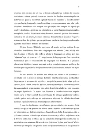 9

seu rosto com os raios do sol e de se tornar conhecedor da essência do conceito
tem o dever, mesmo que seja contra sua vontade, de iluminar, com suas palavras,
as trevas nas quais se encontram a grande massa dos cidadãos. O filósofo cumpre
com sua função de educador quando auxilia o cego que pensa que tudo sabe e vê a
discernir a natureza de cada imagem e de que objeto ela é imagem. Se aquele que
se eleva às alturas, a ponto de sua inteligência se tornar hegemônica em relação à
sua opinião, tende a desistir das coisas humanas, uma vez que sua alma aspira a
instalar-se em tais alturas, Sócrates o recorda de sua tarefa de ajudar os “cegos” a
se desvencilhar dos grilhões que os aprisionam à sedução das imagens deformadas
e geradas na esfera de domínio dos sentidos.
       Séculos depois, Hölderlin expressou tal anseio na frase poética de que
entendia a mansidão do éter e não a linguagem dos homens. (1994, p.110). Mas
para Sócrates o filósofo não pode se aferrar à linguagem do etéreo por mais
“saborosa” que ela possa ser. O conhecimento da linguagem do éter é condição
fundamental para o conhecimento da linguagem dos homens. E o processo
educacional dialético é aquele que pode e deve contribuir para que a ciência das
medidas prevaleça sobre o desejo desmesurado cotidianamente presente nas ações
humanas.
       Ao ser acusado de ateísmo em relação aos deuses e de corromper a
juventude com o ensino do método dialético, Sócrates mencionou a dificuldade
daqueles que o acusavam de reconhecer sua própria presunção do saber, pois, na
verdade, nada sabiam. Para tais pessoas, seria inconcebível o raciocínio socrático
da necessidade de se permanecer nem sábio da própria sabedoria e nem ignorante
da própria ignorância. De acordo com Sócrates, o reconhecimento dos próprios
limites seria o fulcro central da possibilidade do intelecto predominar sobre a
opinião, pois é sobre ele que se sustentam os alicerces do edifício do método
dialético, cujas características foram expostas anteriormente.
       O jogo de significados e significantes que se estabelece no avatares de tal
método não pode ser apartado da relação entre a ironia e o sarcasmo que podem
ser observados nos diálogos socráticos. Seguindo esta linha de raciocínio, não se
pode desconsiderar o fato de que a ironia tem uma carga afetiva, cuja intervenção
é decisiva tanto para a difusão de sua dimensão emancipatória quanto para sua
substituição pelo sarcasmo. De acordo com Hutcheon, “existe uma “carga” afetiva
na ironia que não pode ser ignorada e que não pode ser separada de sua política de
 