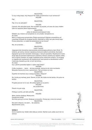 NAUCZYCIEL
 Co się z tobą dzieje, mój chłopcze? Ile miałeś przedmiotów w tym semestrze?
                                           HOLDEN
 Pięć.
                                         NAUCZYCIEL
 Pięć. A ilu nie zaliczyłeś?
                                           HOLDEN
 Czterech. Ale zaliczyłem język. Nie musiałem się wysilać, od czasu do czasu miałem
 tylko do napisania jakieś wypracowanie.
                                         NAUCZYCIEL
                            jakby nie słyszał wcześniejszych słów
 Oblałem cię z historii, bo kompletnie nic nie umiałeś. Kompletnie nic.
 Po chwili.
 Mam tu twoją pracę semestralną. Dzieje starożytnych Egipcjan omawialiśmy od
 czwartego listopada do drugiego grudnia. Wybrałeś je sobie sam jako temat eseju.
 Chcesz posłuchać, co miałeś do powiedzenia na ten temat?
                                           HOLDEN
 Nie, nie za bardzo…
                                         NAUCZYCIEL
                                        czyta z zeszytu
 „Egipcjanie byli starożytną rasą kaukaską zamieszkującą północny rejon Afryki. Ta
 ostatnia, jak wiemy, stanowi największy kontynent półkuli wschodniej. Starożytni
 Egipcjanie są do dziś niezwykle interesujący z różnych powodów. Współczesna nauka
 wciąż dąży do poznania tajemniczych substancji, których używali przy owijaniu zwłok,
 tak że twarze zmarłych nie uległy rozkładowi przez niezliczone stulecia. Ta intrygują-
 ca zagadka jest wyzwaniem dla współczesnej nauki jeszcze w dwudziestym wieku”.
 I twój esej, nazwijmy go tak, na tym się kończy…
 Po chwili.
 Czy z jakichś powodów będzie ci ciężko stąd odejść?
                                           HOLDEN
 Z kilku na pewno… Jasne… ale bez przesady. Jeszcze to do mnie nie dotarło.
 Wszystko dociera do mnie z opóźnieniem. Taki już kretyn ze mnie.
                                         NAUCZYCIEL
 Zupełnie nie martwisz się o swoją przyszłość, chłopcze?
                                           HOLDEN
 No, trochę się martwię, jasne. Pewnie, że tak. Ale chyba nie tak bardzo. W sumie nie
 bardzo.
                                         NAUCZYCIEL
 Przyjdzie jeszcze na to czas. Ale wtedy będzie już za późno.
                                           HOLDEN
                                       bez przekonania
 Pewnie ma pan rację.
                                         NAUCZYCIEL
 Próbuję ci pomóc, jak tylko potrafię.
                                           HOLDEN
 Wiem, bardzo dziękuję. Mówię serio.
 Energicznie wstaje.
 Ale teraz pora już na mnie. Dziękuję za wszystko. Proszę się o mnie nie martwić.
                                         NAUCZYCIEL
 Nie wiem chłopcze, nie wiem… Do widzenia.
 Wyciemnienie sceny.



 scena ii
 Scena rozjaśnia się. Holden idzie dalej po ścieżce. Słychać szum, jakby szum liści na
 wietrze.



www.mik.krakow.pl                                                                               tata cię zabije... | 2                           www.dilettante.pl


                  Ten utwór objęty jest licencją Creative Commons „Uznanie autorstwa – Użycie niekomercyjne – Na tych samych warunkach 2.5 Polska”.
Aby zobaczyć kopię niniejszej licencji, przejdź na stronę http://creativecommons.org/licenses/by-nc-sa/2.5/pl/ lub napisz do Creative Commons, 171 Second Street, Suite 300,
                                                                       San Francisco, California 94105, USA.
 