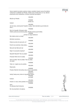 Scena rozjaśnia się tylko w jednym miejscu światłem lampki nocnej. Na kołdrze
 rozłożonej na podłodze śpi Phoebe. Holden przez chwilę patrzy na nią. Słychać
 przyciszony szum telewizora, w którym skończył się program.

                                                        HOLDEN
 Obudź się, Phoebe.
                                                       PHOEBE
                                                      budząc się
 Holden!
                                          HOLDEN
 Jak się masz, siostrzyczko? Kupiłem ci płytę. Tylko złamałem ją po drodze do
 domu…
                                          PHOEBE
 Daj mi te kawałki. Schowam sobie.
 Holden podsuwa jej złamaną płytę. Phoebe chowa ją pod kołdrę.
                                          PHOEBE
                               patrząc na niego badawczo
 Nie miałeś wrócić w środę?
                                          HOLDEN
 Wróciłem wcześniej…
                                          PHOEBE
 Chyba cię znów nie wyrzucili, co?
                                          HOLDEN
 Puścili nas wcześniej. Całą szkołę…
                                          PHOEBE
 Wyrzucili cię! Wyrzucili cię!
                                          HOLDEN
 Skąd ci to przyszło do głowy?
                                          PHOEBE
 Wywalili! Wywalili! Tata cię zabije!
                                          HOLDEN
 Przestań! Nikt mnie nie zabije.
                                          PHOEBE
 Tata cię zabije. Tata cię zabije. Tata cię zabije.
 Po chwili.
                                          PHOEBE
 Tobie nic i nigdzie się nie podoba.
                                          HOLDEN
 Nieprawda.
                                          PHOEBE
 Prawda. Wymień choć jedną rzecz, która ci się podoba.
                                          HOLDEN
                                         zmieszany
 Jedną? Jedną rzecz, która mi się podoba? Dobra.
                                          PHOEBE
                                          po chwili
 Czekam.
                                          HOLDEN
 Chodzi ci o rzecz, która podoba mi się bardzo?
                                          PHOEBE
 Uhm...
 Po dłuższej chwili milczenia.
                                          PHOEBE
 Nic nie przychodzi ci do głowy.




www.mik.krakow.pl                                                                               tata cię zabije... | 4                           www.dilettante.pl


                  Ten utwór objęty jest licencją Creative Commons „Uznanie autorstwa – Użycie niekomercyjne – Na tych samych warunkach 2.5 Polska”.
Aby zobaczyć kopię niniejszej licencji, przejdź na stronę http://creativecommons.org/licenses/by-nc-sa/2.5/pl/ lub napisz do Creative Commons, 171 Second Street, Suite 300,
                                                                       San Francisco, California 94105, USA.
 