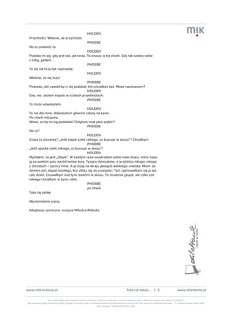 HOLDEN
 Przychodzi. Właśnie, że przychodzi.
                                                         PHOEBE
 No to powiedz to.
                                         HOLDEN
 Podoba mi się, gdy jest tak, jak teraz. To znaczy w tej chwili. Gdy tak siedzę sobie
 z tobą, gadam…
                                         PHOEBE
 To się nie liczy tak naprawdę.
                                         HOLDEN
 Właśnie, że się liczy!
                                         PHOEBE
 Powiedz, jaki zawód by ci się podobał, kim chciałbyś być. Może naukowcem?
                                         HOLDEN
 Eee, nie. Jestem kiepski w ścisłych przedmiotach.
                                         PHOEBE
 To może adwokatem.
                                         HOLDEN
 To nie dla mnie. Adwokatom głównie zależy na kasie.
 Po chwili milczenia.
 Wiesz, co by mi się podobało? Gdybym miał jakiś wybór?
                                         PHOEBE
 No co?
                                         HOLDEN
 Znasz tę piosenkę? „Jeśli złapie człek takiego, co buszuje w zbożu”? Chciałbym.
                                         PHOEBE
 „Jeśli spotka człek takiego, co buszuje w zbożu”!
                                         HOLDEN
 Myślałem, że jest „złapie”. W każdym razie wyobrażam sobie małe dzieci, które hasa-
 ją na wielkim polu wśród łanów żyta. Tysiące dzieciaków, a w pobliżu nikogo, nikogo
 z dorosłych – oprócz mnie. A ja stoję na skraju jakiegoś wielkiego urwiska. Moim za-
 daniem jest złapać każdego, kto zbliży się do przepaści. Tym zajmowałbym się przez
 cały dzień. Czuwałbym nad tymi dziećmi w zbożu. To strasznie głupie, ale tylko coś
 takiego chciałbym w życiu robić.
                                         PHOEBE
                                         po chwili
 Tata cię zabije.

 Wyciemnienie sceny.

 Adaptacja sceniczna: Justyna Mikulicz-Nidecka




www.mik.krakow.pl                                                                               tata cię zabije... | 5                           www.dilettante.pl


                  Ten utwór objęty jest licencją Creative Commons „Uznanie autorstwa – Użycie niekomercyjne – Na tych samych warunkach 2.5 Polska”.
Aby zobaczyć kopię niniejszej licencji, przejdź na stronę http://creativecommons.org/licenses/by-nc-sa/2.5/pl/ lub napisz do Creative Commons, 171 Second Street, Suite 300,
                                                                       San Francisco, California 94105, USA.
 